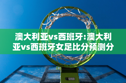 澳大利亚vs西班牙:澳大利亚vs西班牙女足比分预测分析