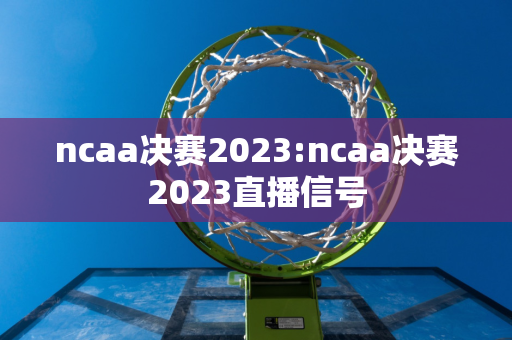 ncaa决赛2023:ncaa决赛2023直播信号