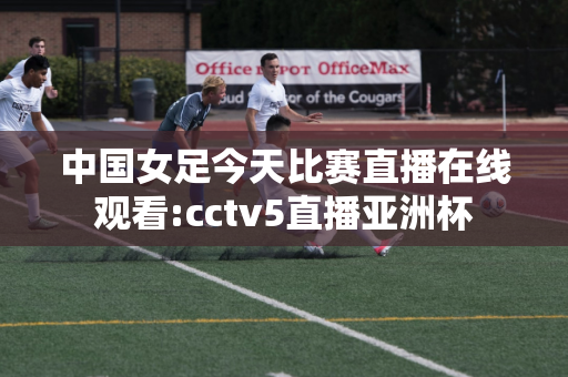 中国女足今天比赛直播在线观看:cctv5直播亚洲杯