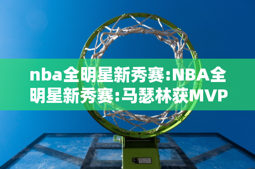 nba全明星新秀赛:NBA全明星新秀赛:马瑟林获MVP