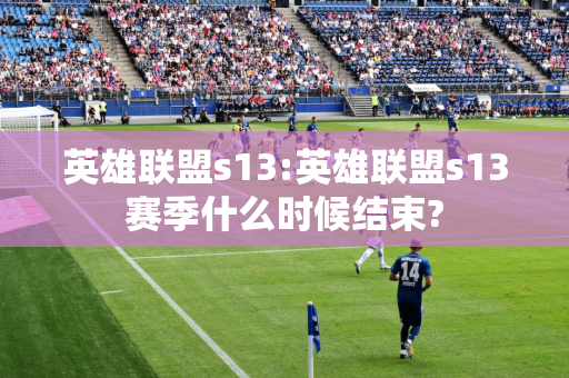 英雄联盟s13:英雄联盟s13赛季什么时候结束?