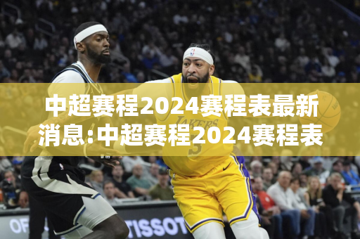 中超赛程2024赛程表最新消息:中超赛程2024赛程表最新消息亚冠球队