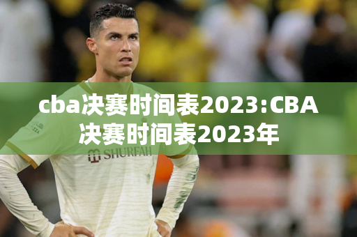 cba决赛时间表2023:CBA决赛时间表2023年