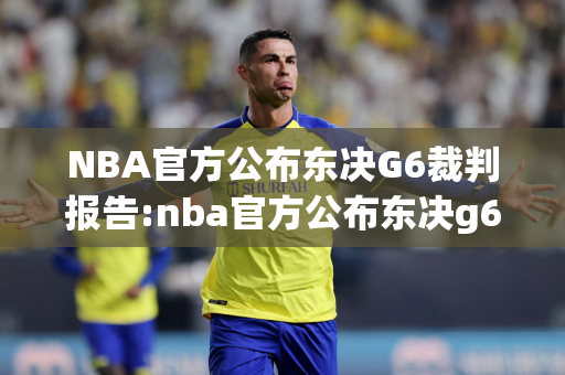 NBA官方公布东决G6裁判报告:nba官方公布东决g6裁判报告最新