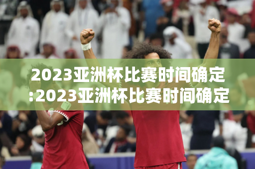 2023亚洲杯比赛时间确定:2023亚洲杯比赛时间确定表