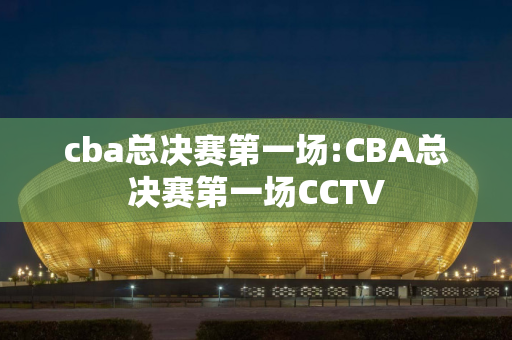 cba总决赛第一场:CBA总决赛第一场CCTV