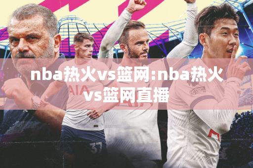 nba热火vs篮网:nba热火vs篮网直播