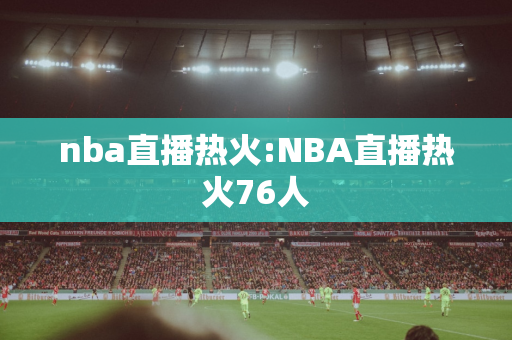 nba直播热火:NBA直播热火76人