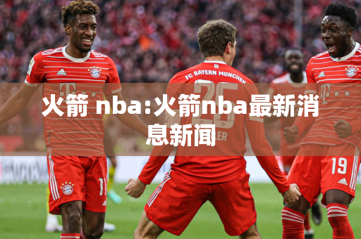 火箭 nba:火箭nba最新消息新闻