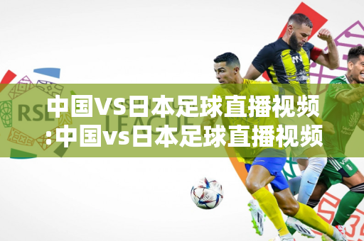 中国VS日本足球直播视频:中国vs日本足球直播视频回放