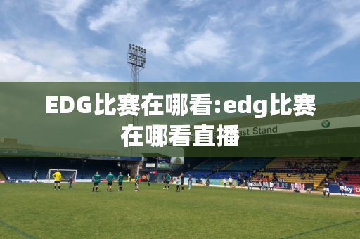 EDG比赛在哪看:edg比赛在哪看直播