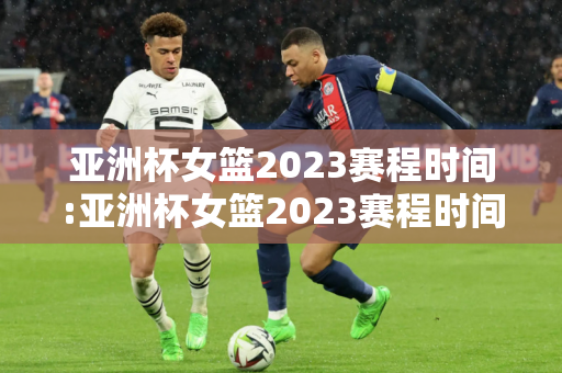 亚洲杯女篮2023赛程时间:亚洲杯女篮2023赛程时间表