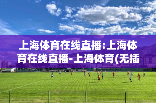 上海体育在线直播:上海体育在线直播-上海体育(无插件)在线观看-102tⅴ