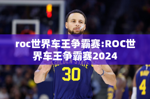 roc世界车王争霸赛:ROC世界车王争霸赛2024