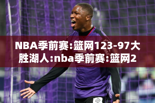 NBA季前赛:篮网123-97大胜湖人:nba季前赛:篮网26分大胜湖人