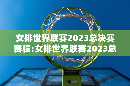 女排世界联赛2023总决赛赛程:女排世界联赛2023总决赛赛程表