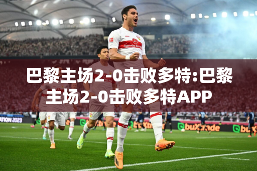 巴黎主场2-0击败多特:巴黎主场2-0击败多特APP