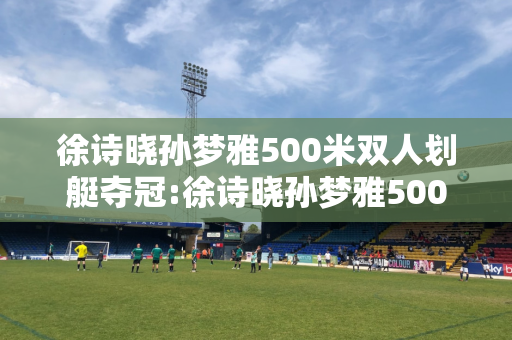 徐诗晓孙梦雅500米双人划艇夺冠:徐诗晓孙梦雅500米双人划艇夺冠观后感