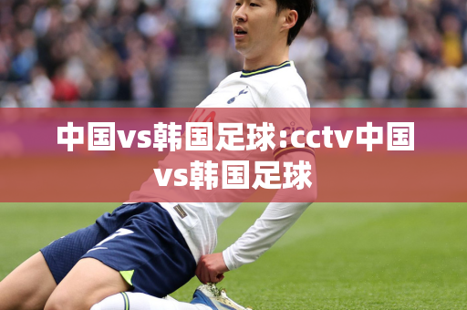 中国vs韩国足球:cctv中国vs韩国足球