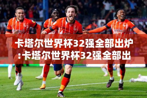 卡塔尔世界杯32强全部出炉:卡塔尔世界杯32强全部出炉图片