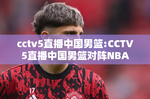 cctv5直播中国男篮:CCTV5直播中国男篮对阵NBA