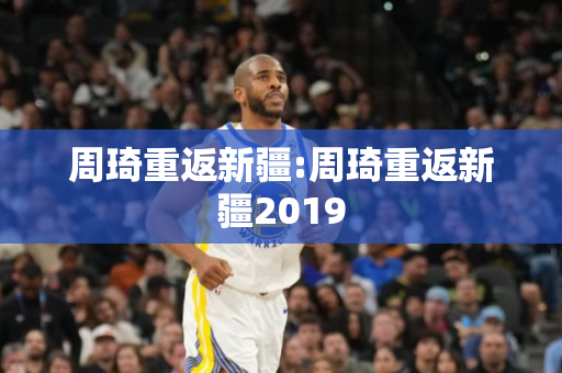 周琦重返新疆:周琦重返新疆2019