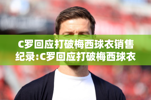 C罗回应打破梅西球衣销售纪录:C罗回应打破梅西球衣销售纪录有什么