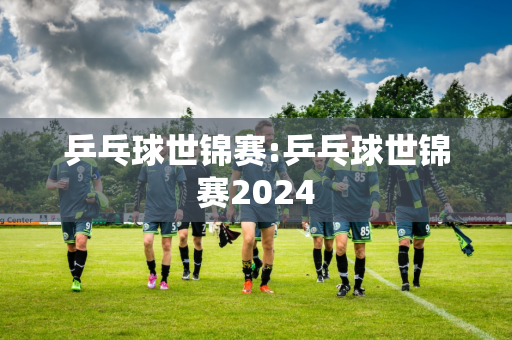 乒乓球世锦赛:乒乓球世锦赛2024