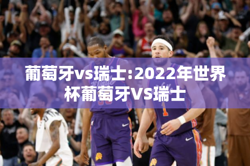 葡萄牙vs瑞士:2022年世界杯葡萄牙VS瑞士