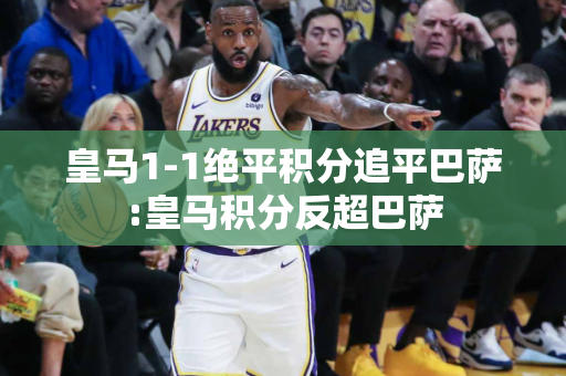 皇马1-1绝平积分追平巴萨:皇马积分反超巴萨