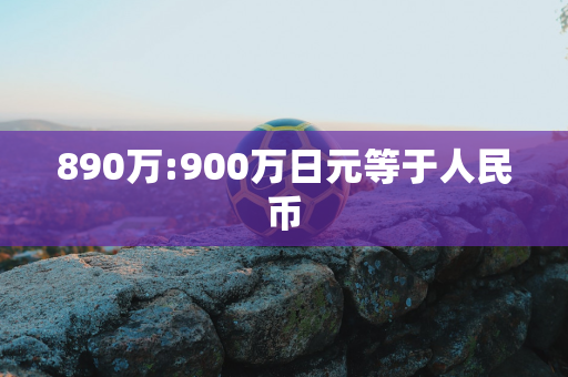 890万:900万日元等于人民币