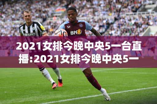 2021女排今晚中央5一台直播:2021女排今晚中央5一台直播几点