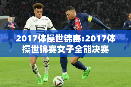 2017体操世锦赛:2017体操世锦赛女子全能决赛