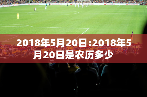 2018年5月20日:2018年5月20日是农历多少