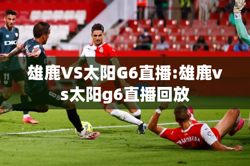 雄鹿VS太阳G6直播:雄鹿vs太阳g6直播回放