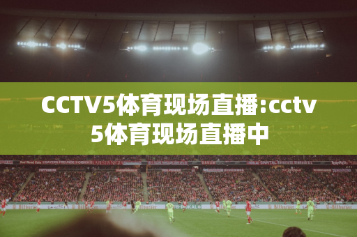CCTV5体育现场直播:cctv5体育现场直播中