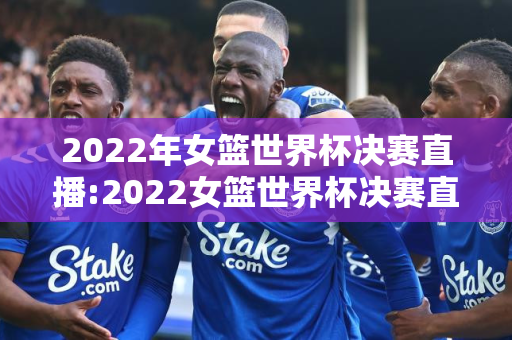 2022年女篮世界杯决赛直播:2022女篮世界杯决赛直播回放完整版