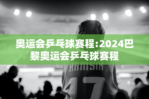 奥运会乒乓球赛程:2024巴黎奥运会乒乓球赛程