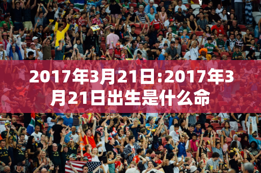 2017年3月21日:2017年3月21日出生是什么命