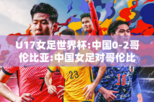 U17女足世界杯:中国0-2哥伦比亚:中国女足对哥伦比亚