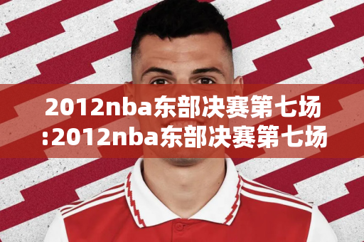 2012nba东部决赛第七场:2012nba东部决赛第七场全场回放