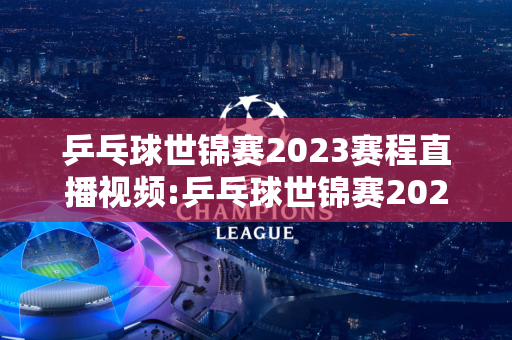 乒乓球世锦赛2023赛程直播视频:乒乓球世锦赛2023赛程直播视频回放