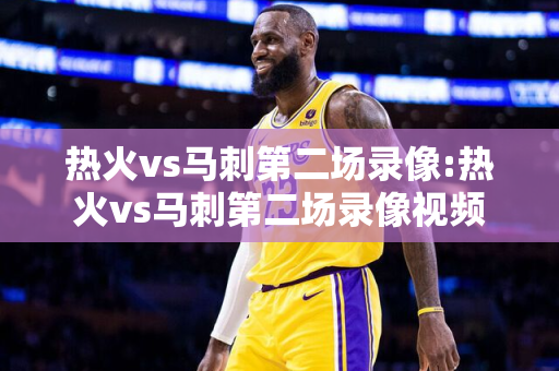 热火vs马刺第二场录像:热火vs马刺第二场录像视频