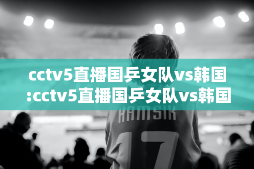 cctv5直播国乒女队vs韩国:cctv5直播国乒女队vs韩国队员名单