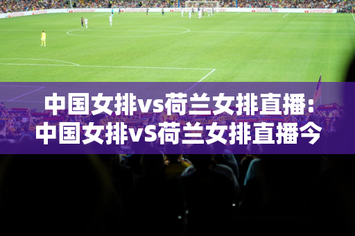 中国女排vs荷兰女排直播:中国女排vS荷兰女排直播今晚