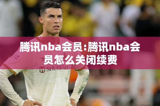 腾讯nba会员:腾讯nba会员怎么关闭续费