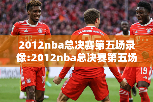 2012nba总决赛第五场录像:2012nba总决赛第五场录像回放