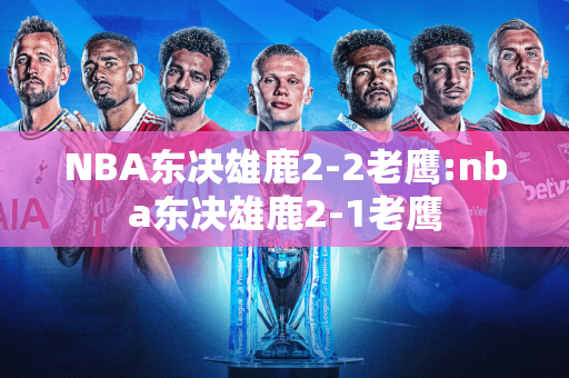 NBA东决雄鹿2-2老鹰:nba东决雄鹿2-1老鹰