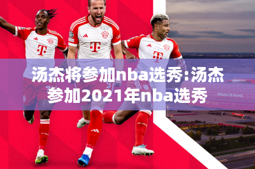 汤杰将参加nba选秀:汤杰参加2021年nba选秀