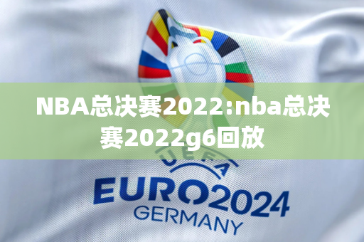 NBA总决赛2022:nba总决赛2022g6回放